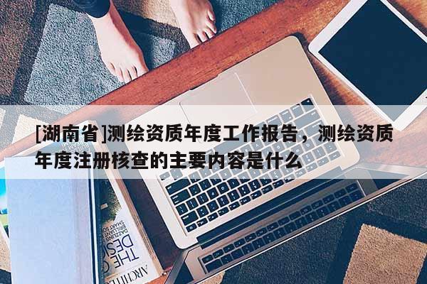 [湖南省]測繪資質(zhì)年度工作報(bào)告，測繪資質(zhì)年度注冊核查的主要內(nèi)容是什么