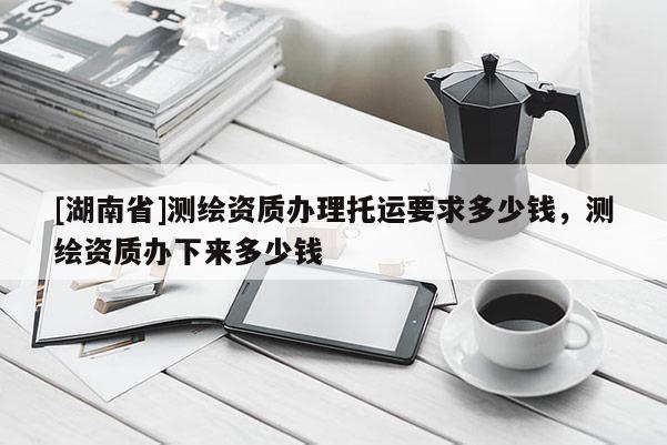 [湖南省]測繪資質辦理托運要求多少錢，測繪資質辦下來多少錢