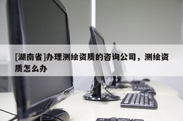 [湖南省]辦理測繪資質(zhì)的咨詢公司，測繪資質(zhì)怎么辦