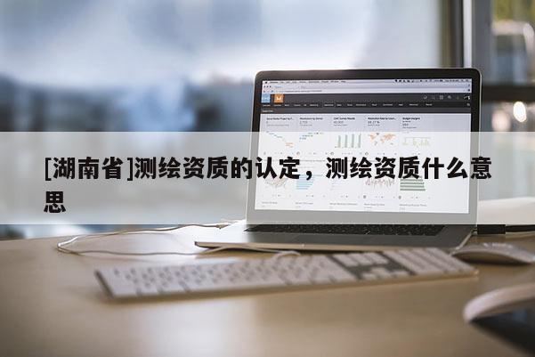 [湖南省]測繪資質(zhì)的認(rèn)定，測繪資質(zhì)什么意思