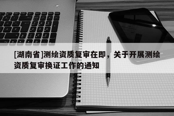 [湖南省]測(cè)繪資質(zhì)復(fù)審在即，關(guān)于開(kāi)展測(cè)繪資質(zhì)復(fù)審換證工作的通知