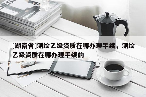 [湖南省]測繪乙級資質(zhì)在哪辦理手續(xù)，測繪乙級資質(zhì)在哪辦理手續(xù)的