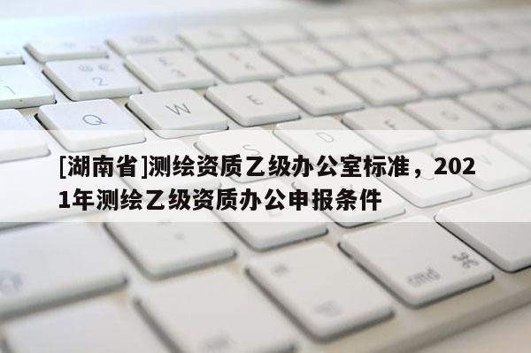 [湖南省]測繪資質(zhì)乙級辦公室標準，2021年測繪乙級資質(zhì)辦公申報條件