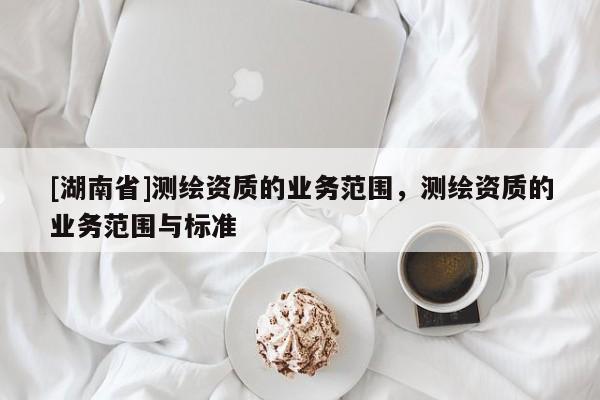 [湖南省]測繪資質(zhì)的業(yè)務(wù)范圍，測繪資質(zhì)的業(yè)務(wù)范圍與標(biāo)準(zhǔn)