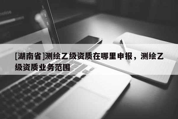 [湖南省]測繪乙級資質(zhì)在哪里申報，測繪乙級資質(zhì)業(yè)務(wù)范圍