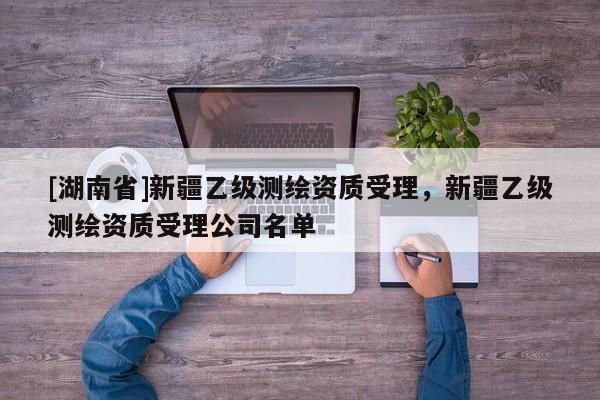 [湖南省]新疆乙級(jí)測繪資質(zhì)受理，新疆乙級(jí)測繪資質(zhì)受理公司名單