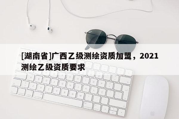 [湖南省]廣西乙級(jí)測(cè)繪資質(zhì)加盟，2021測(cè)繪乙級(jí)資質(zhì)要求