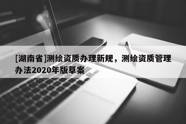 [湖南省]測繪資質辦理新規(guī)，測繪資質管理辦法2020年版草案