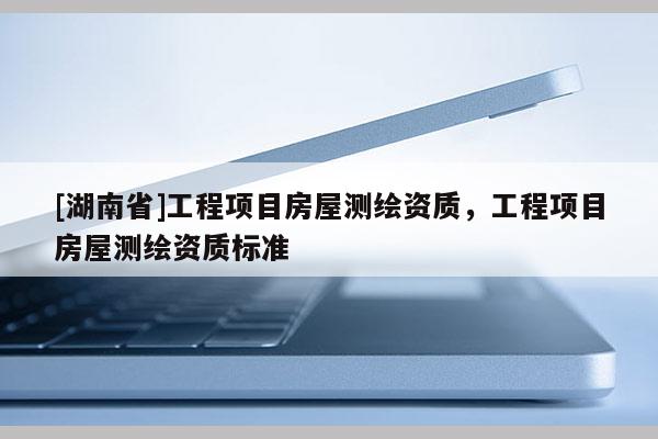 [湖南省]工程項(xiàng)目房屋測(cè)繪資質(zhì)，工程項(xiàng)目房屋測(cè)繪資質(zhì)標(biāo)準(zhǔn)