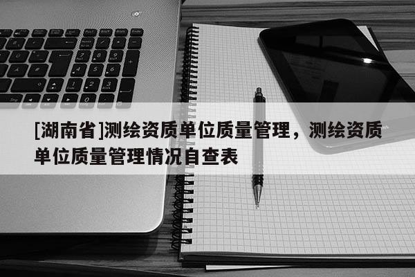 [湖南省]測繪資質(zhì)單位質(zhì)量管理，測繪資質(zhì)單位質(zhì)量管理情況自查表