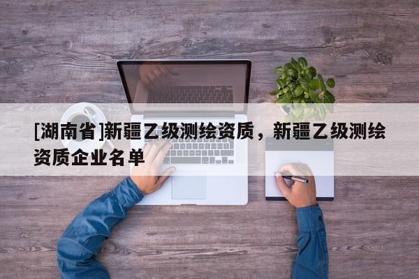 [湖南省]新疆乙級(jí)測繪資質(zhì)，新疆乙級(jí)測繪資質(zhì)企業(yè)名單
