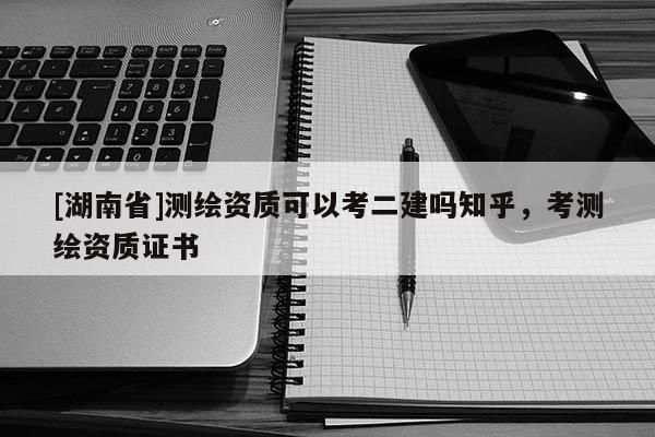[湖南省]測(cè)繪資質(zhì)可以考二建嗎知乎，考測(cè)繪資質(zhì)證書(shū)