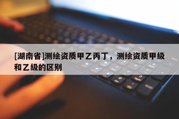 [湖南省]測繪資質(zhì)甲乙丙丁，測繪資質(zhì)甲級和乙級的區(qū)別
