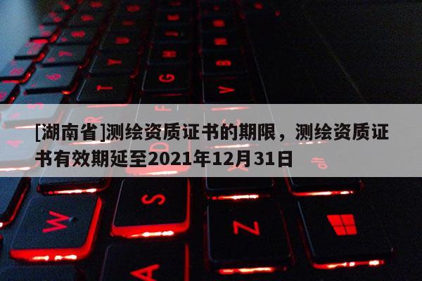 [湖南省]測繪資質證書的期限，測繪資質證書有效期延至2021年12月31日