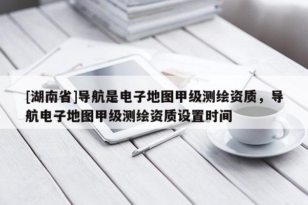 [湖南省]導航是電子地圖甲級測繪資質，導航電子地圖甲級測繪資質設置時間