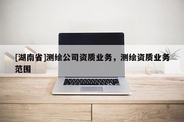 [湖南省]測繪公司資質(zhì)業(yè)務(wù)，測繪資質(zhì)業(yè)務(wù)范圍