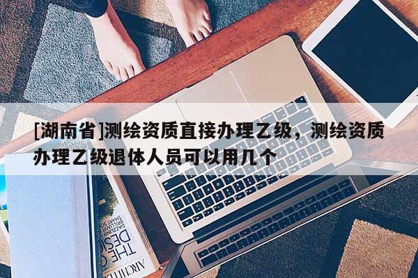 [湖南省]測繪資質(zhì)直接辦理乙級，測繪資質(zhì)辦理乙級退體人員可以用幾個