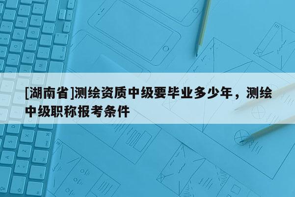 [湖南省]測(cè)繪資質(zhì)中級(jí)要畢業(yè)多少年，測(cè)繪中級(jí)職稱報(bào)考條件