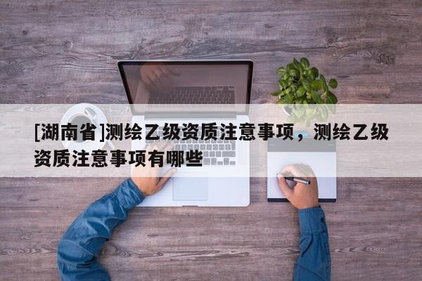 [湖南省]測(cè)繪乙級(jí)資質(zhì)注意事項(xiàng)，測(cè)繪乙級(jí)資質(zhì)注意事項(xiàng)有哪些