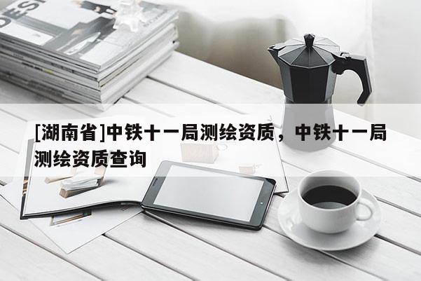 [湖南省]中鐵十一局測繪資質，中鐵十一局測繪資質查詢