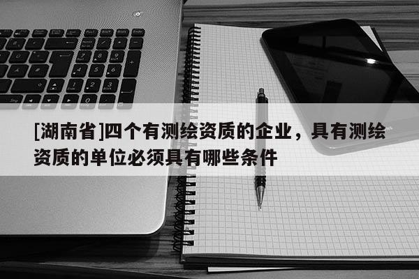 [湖南省]四個(gè)有測繪資質(zhì)的企業(yè)，具有測繪資質(zhì)的單位必須具有哪些條件