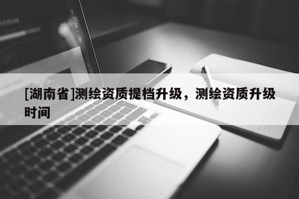 [湖南省]測繪資質(zhì)提檔升級，測繪資質(zhì)升級時間