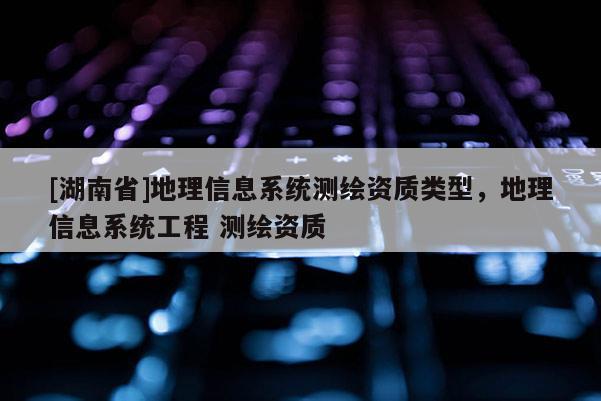 [湖南省]地理信息系統(tǒng)測繪資質(zhì)類型，地理信息系統(tǒng)工程 測繪資質(zhì)