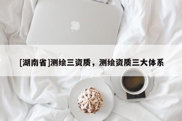 [湖南省]測繪三資質，測繪資質三大體系
