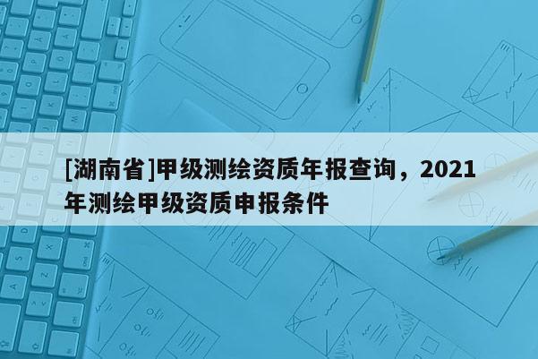 [湖南省]甲級測繪資質(zhì)年報(bào)查詢，2021年測繪甲級資質(zhì)申報(bào)條件