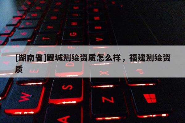 [湖南省]鯉城測繪資質(zhì)怎么樣，福建測繪資質(zhì)