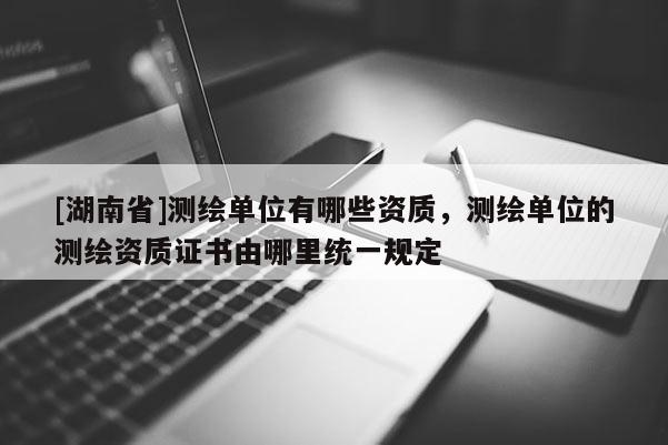 [湖南省]測繪單位有哪些資質(zhì)，測繪單位的測繪資質(zhì)證書由哪里統(tǒng)一規(guī)定