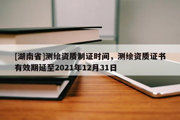 [湖南省]測繪資質(zhì)制證時間，測繪資質(zhì)證書有效期延至2021年12月31日