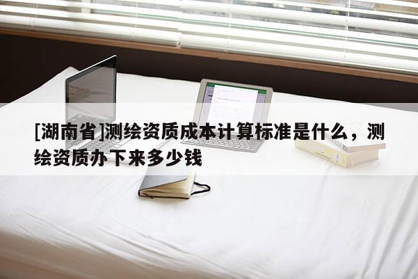[湖南省]測(cè)繪資質(zhì)成本計(jì)算標(biāo)準(zhǔn)是什么，測(cè)繪資質(zhì)辦下來多少錢