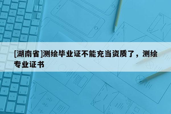 [湖南省]測繪畢業(yè)證不能充當(dāng)資質(zhì)了，測繪專業(yè)證書