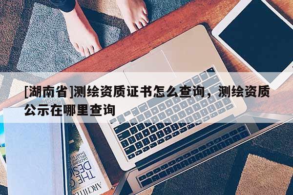 [湖南省]測(cè)繪資質(zhì)證書(shū)怎么查詢，測(cè)繪資質(zhì)公示在哪里查詢