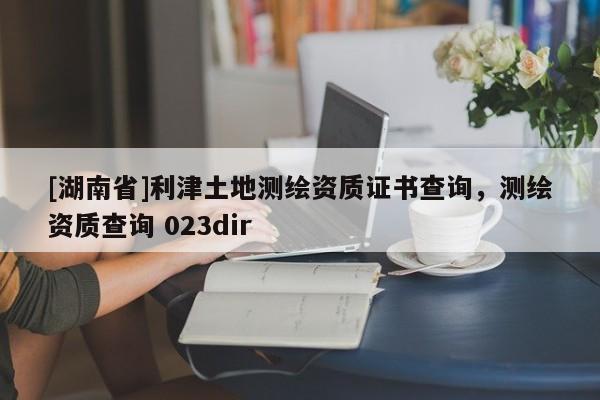 [湖南省]利津土地測繪資質(zhì)證書查詢，測繪資質(zhì)查詢 023dir