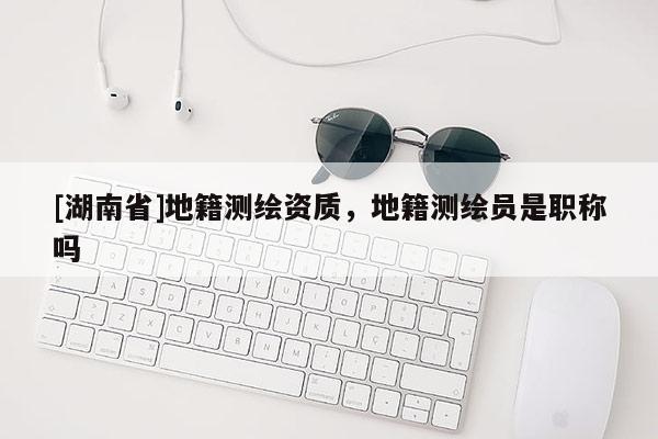 [湖南省]地籍測繪資質，地籍測繪員是職稱嗎