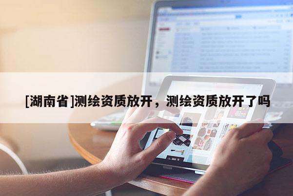 [湖南省]測繪資質放開，測繪資質放開了嗎