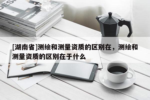 [湖南省]測(cè)繪和測(cè)量資質(zhì)的區(qū)別在，測(cè)繪和測(cè)量資質(zhì)的區(qū)別在于什么