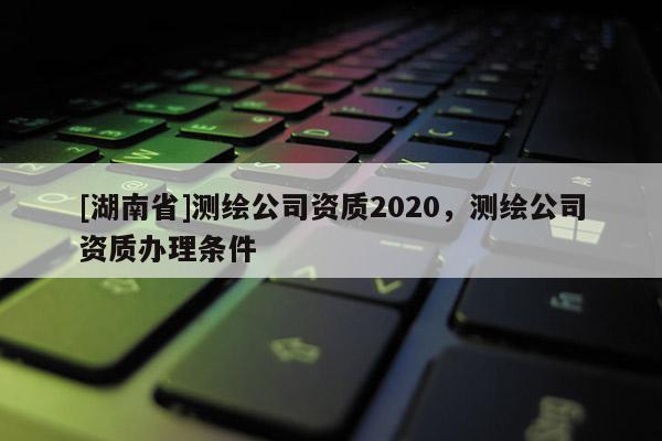 [湖南省]測(cè)繪公司資質(zhì)2020，測(cè)繪公司資質(zhì)辦理?xiàng)l件