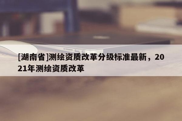[湖南省]測繪資質改革分級標準最新，2021年測繪資質改革