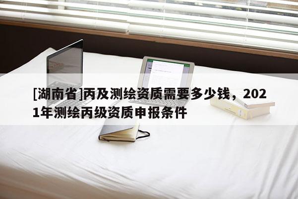 [湖南省]丙及測繪資質(zhì)需要多少錢，2021年測繪丙級資質(zhì)申報條件