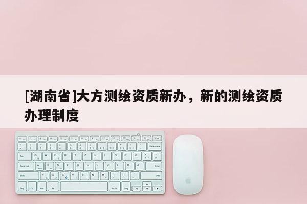 [湖南省]大方測繪資質(zhì)新辦，新的測繪資質(zhì)辦理制度