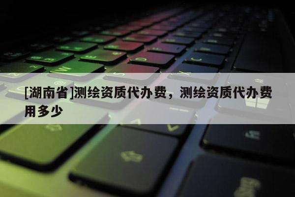 [湖南省]測繪資質代辦費，測繪資質代辦費用多少