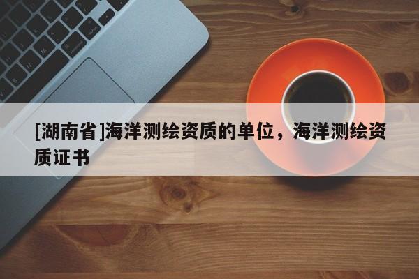 [湖南省]海洋測繪資質(zhì)的單位，海洋測繪資質(zhì)證書