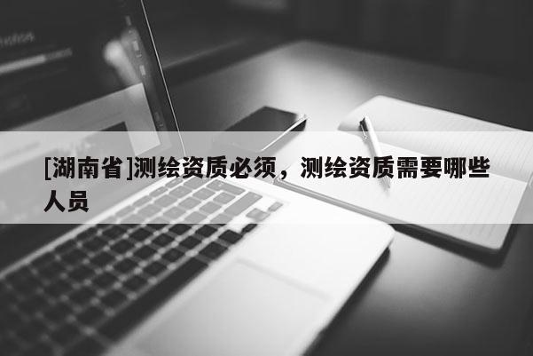[湖南省]測繪資質必須，測繪資質需要哪些人員