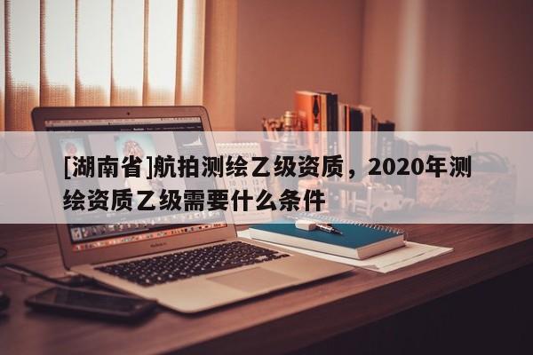 [湖南省]航拍測繪乙級資質，2020年測繪資質乙級需要什么條件