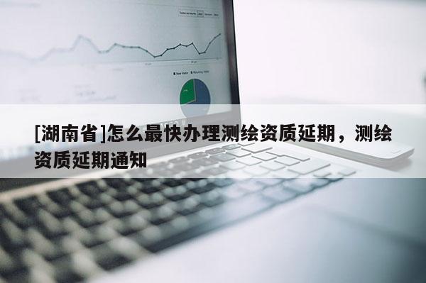 [湖南省]怎么最快辦理測(cè)繪資質(zhì)延期，測(cè)繪資質(zhì)延期通知