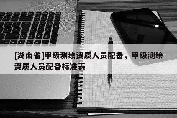 [湖南省]甲級(jí)測(cè)繪資質(zhì)人員配備，甲級(jí)測(cè)繪資質(zhì)人員配備標(biāo)準(zhǔn)表