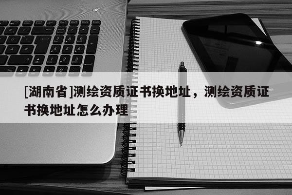 [湖南省]測繪資質(zhì)證書換地址，測繪資質(zhì)證書換地址怎么辦理